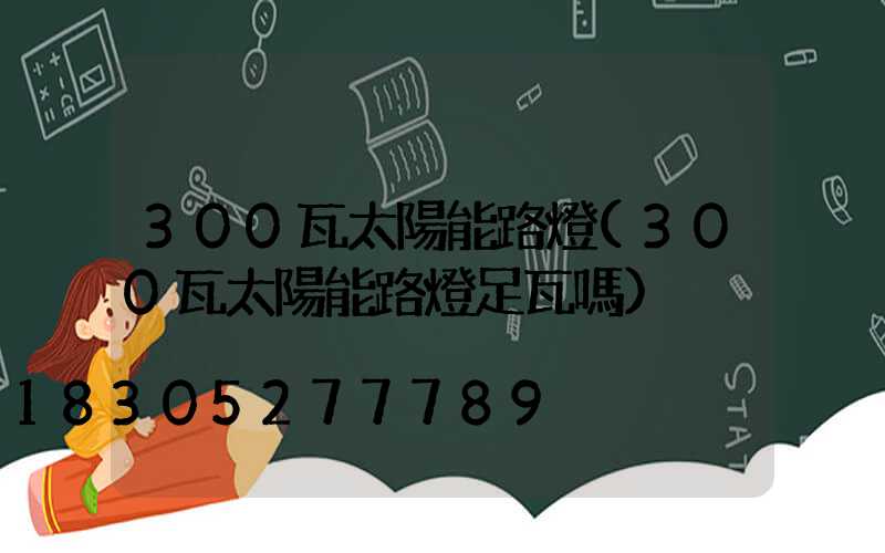 300瓦太陽能路燈(300瓦太陽能路燈足瓦嗎)