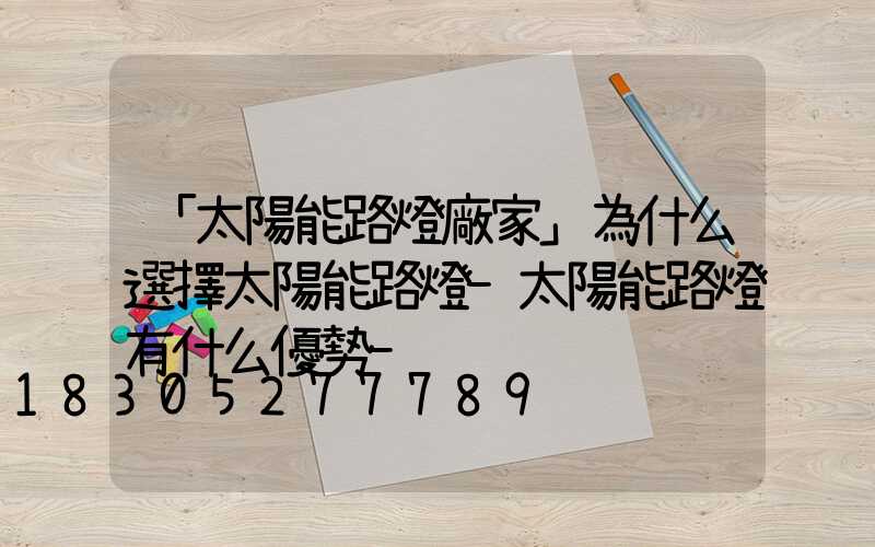 「太陽能路燈廠家」為什么選擇太陽能路燈-太陽能路燈有什么優勢-