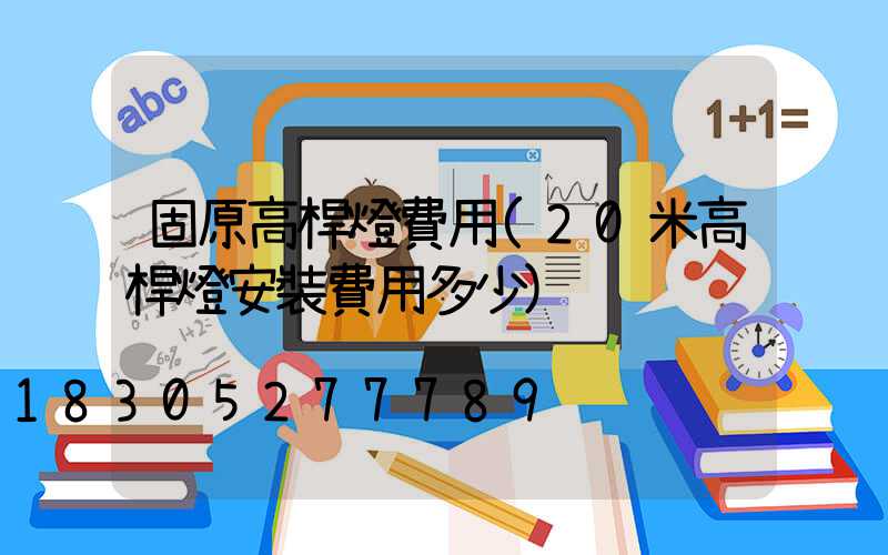 固原高桿燈費用(20米高桿燈安裝費用多少)