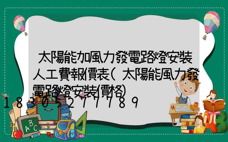 太陽能加風力發電路燈安裝人工費報價表(太陽能風力發電路燈安裝價格)