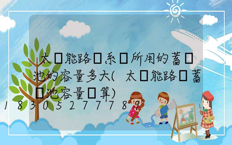 太陽能路燈系統所用的蓄電池的容量多大(太陽能路燈蓄電池容量計算)