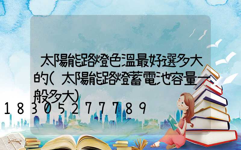 太陽能路燈色溫最好選多大的(太陽能路燈蓄電池容量一般多大)