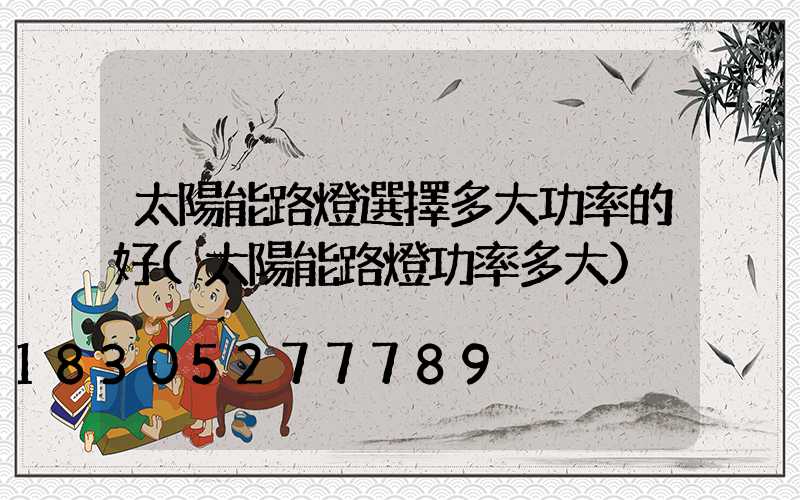 太陽能路燈選擇多大功率的好(太陽能路燈功率多大)