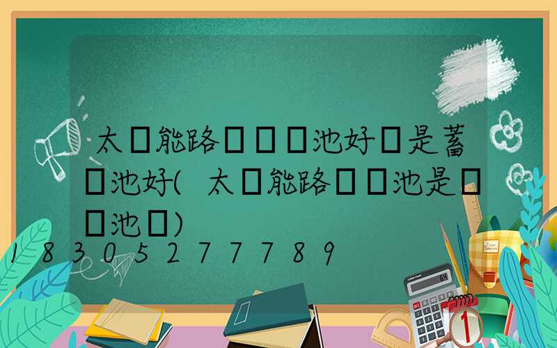 太陽能路燈鋰電池好還是蓄電池好(太陽能路燈電池是鋰電池嗎)