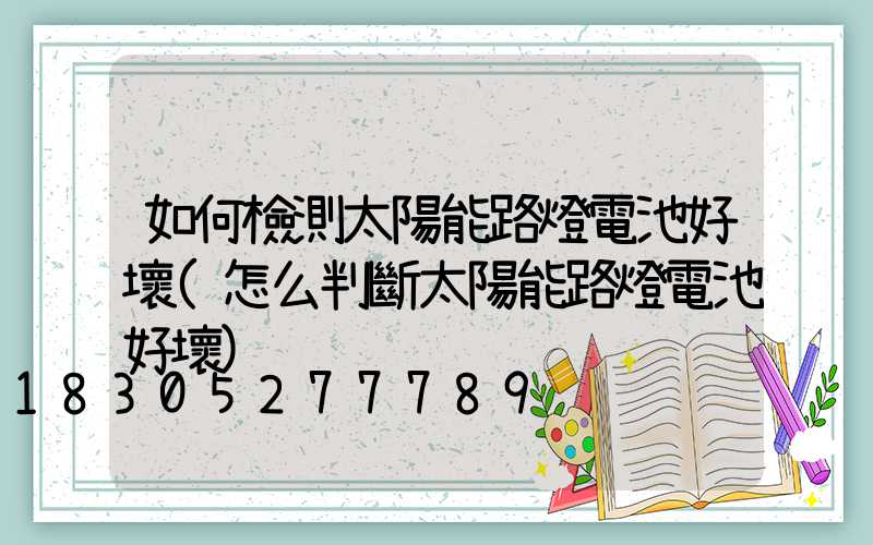 如何檢測太陽能路燈電池好壞(怎么判斷太陽能路燈電池好壞)
