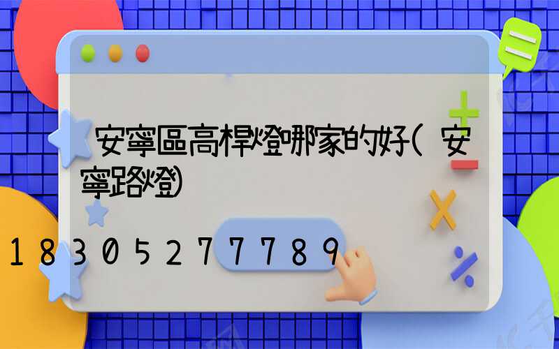 安寧區高桿燈哪家的好(安寧路燈)