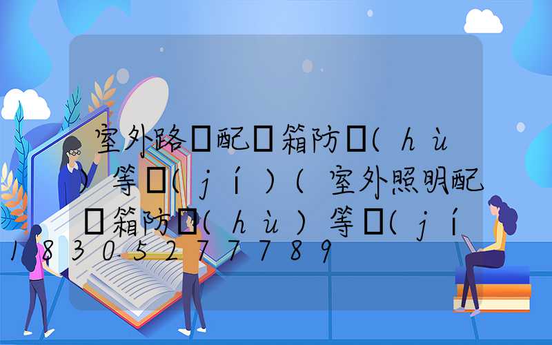 室外路燈配電箱防護(hù)等級(jí)(室外照明配電箱防護(hù)等級(jí))