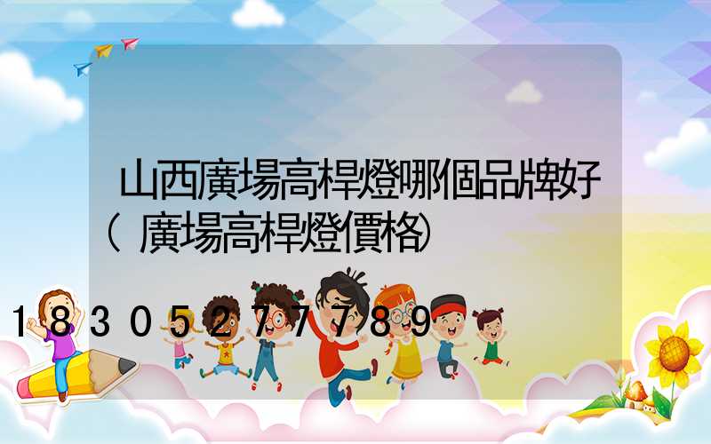 山西廣場高桿燈哪個品牌好(廣場高桿燈價格)