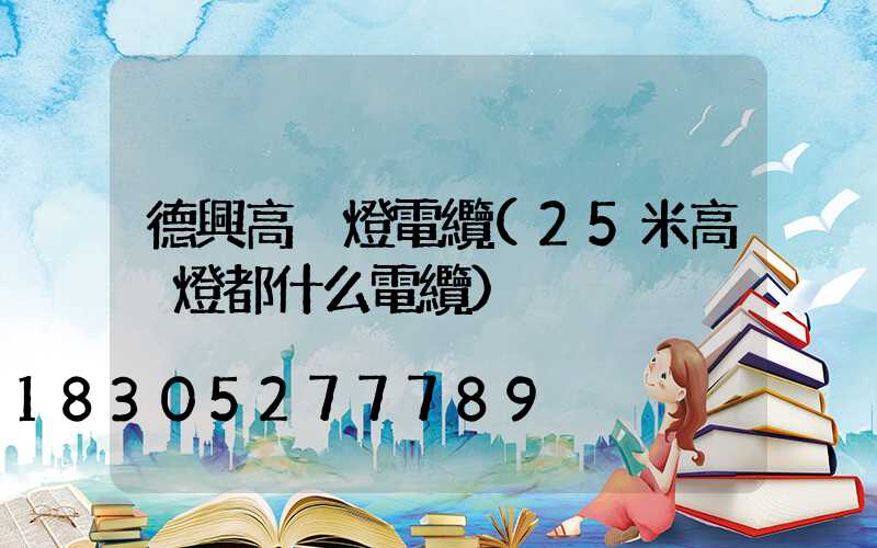 德興高桿燈電纜(25米高桿燈都什么電纜)