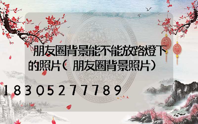 朋友圈背景能不能放路燈下的照片(朋友圈背景照片)