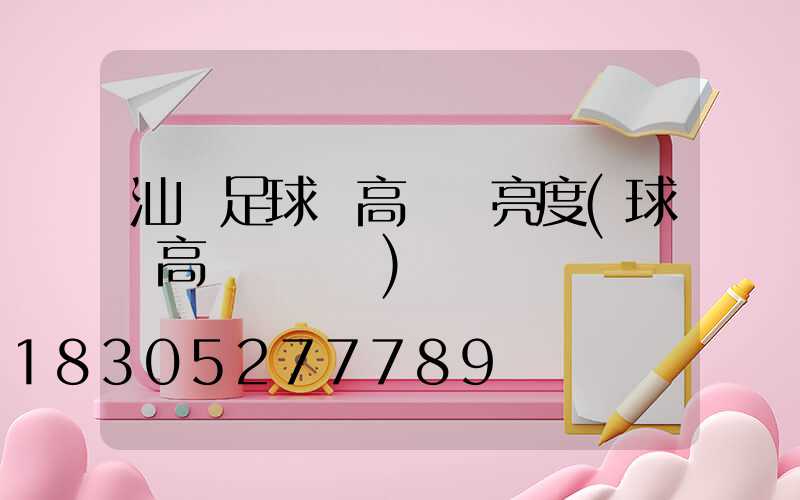 汕頭足球場高桿燈亮度(球場高桿燈報價)