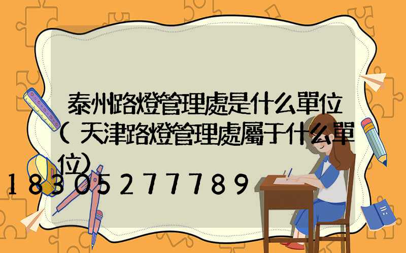 泰州路燈管理處是什么單位(天津路燈管理處屬于什么單位)