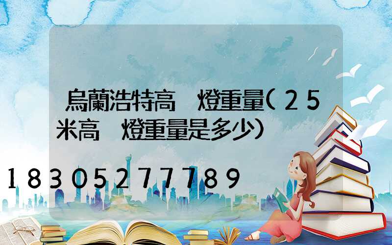 烏蘭浩特高桿燈重量(25米高桿燈重量是多少)