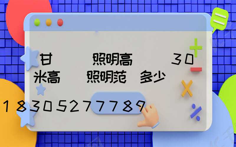 甘肅廠區照明高桿燈(30米高桿燈照明范圍多少)