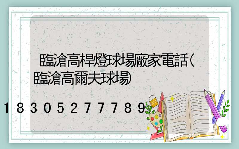 臨滄高桿燈球場廠家電話(臨滄高爾夫球場)