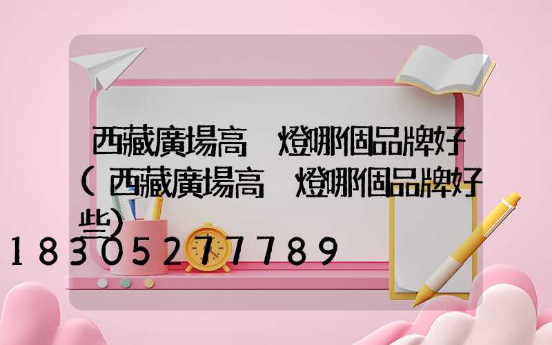 西藏廣場高桿燈哪個品牌好(西藏廣場高桿燈哪個品牌好些)