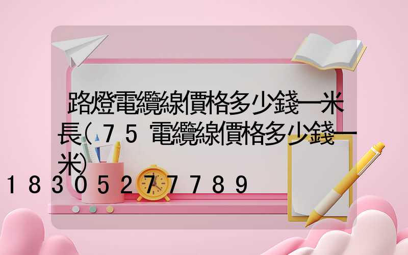 路燈電纜線價格多少錢一米長(75電纜線價格多少錢一米)