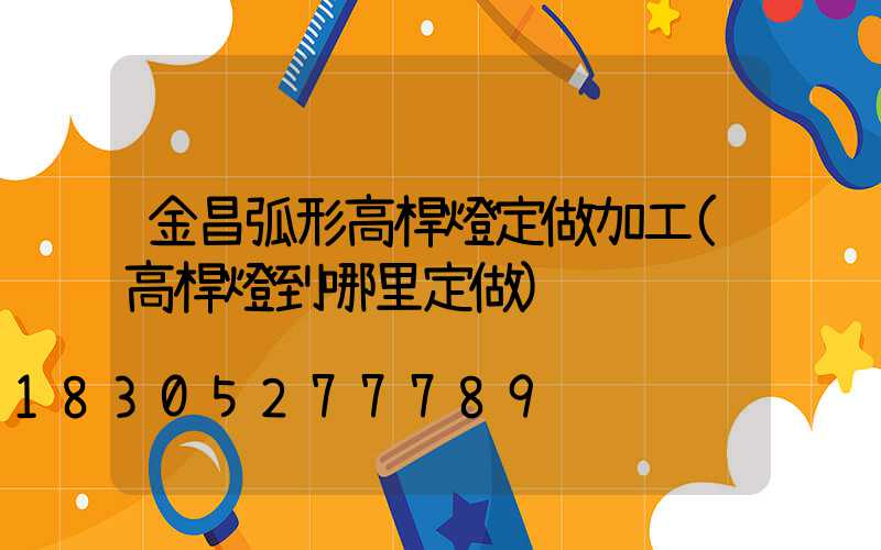 金昌弧形高桿燈定做加工(高桿燈到哪里定做)
