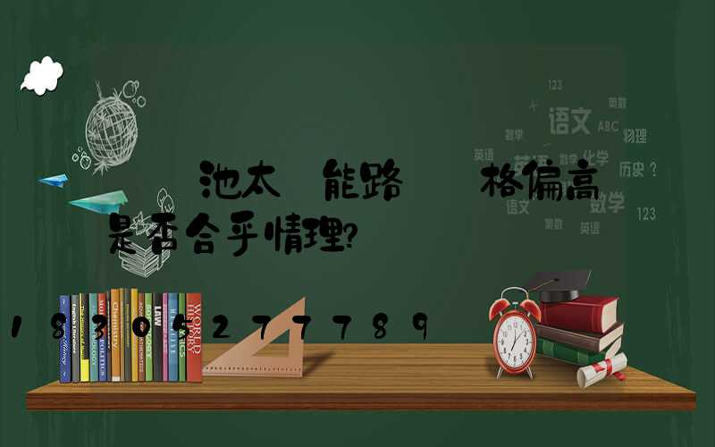 鋰電池太陽能路燈價格偏高是否合乎情理？