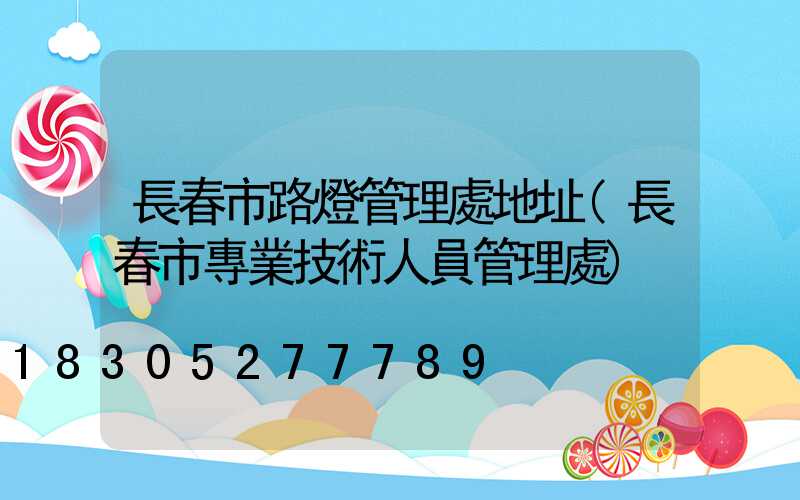 長春市路燈管理處地址(長春市專業技術人員管理處)