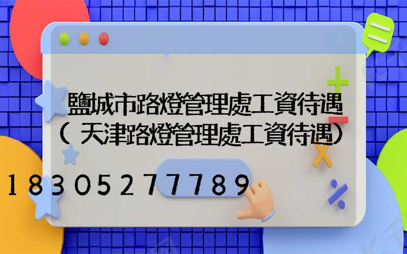 鹽城市路燈管理處工資待遇(天津路燈管理處工資待遇)